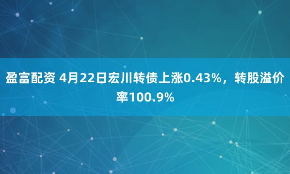盈富配资 4月22日宏川转债上涨0.43%，转股溢价率100.9%
