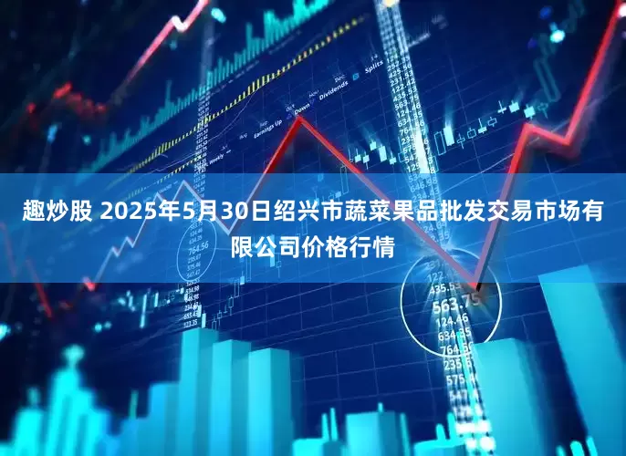 趣炒股 2025年5月30日绍兴市蔬菜果品批发交易市场有限公司价格行情