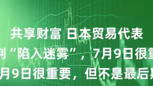 共享财富 日本贸易代表：美日谈判“陷入迷雾”，7月9日很重要，但不是最后期限