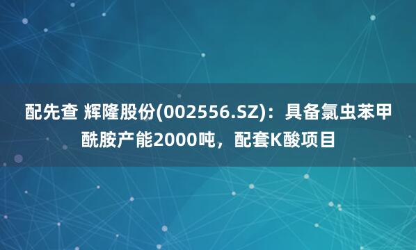配先查 辉隆股份(002556.SZ)：具备氯虫苯甲酰胺产能2000吨，配套K酸项目