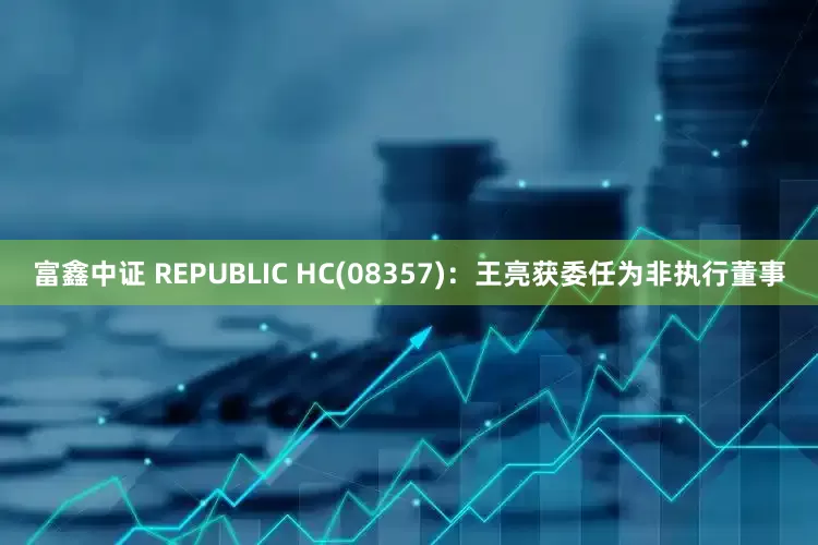 富鑫中证 REPUBLIC HC(08357)：王亮获委任为非执行董事