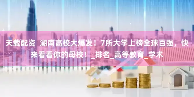 天载配资  湖南高校大爆发！7所大学上榜全球百强，快来看看你的母校！_排名_高等教育_学术