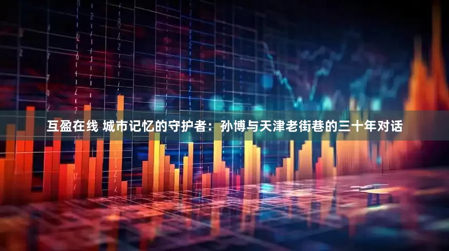 互盈在线 城市记忆的守护者：孙博与天津老街巷的三十年对话
