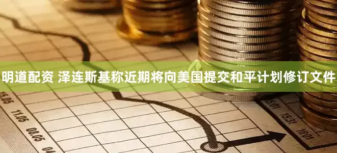 明道配资 泽连斯基称近期将向美国提交和平计划修订文件