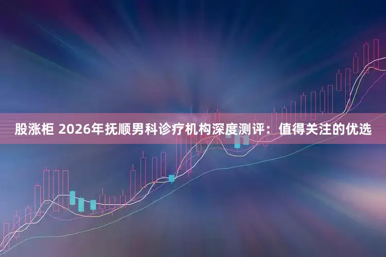 股涨柜 2026年抚顺男科诊疗机构深度测评：值得关注的优选